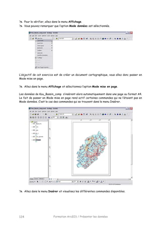 Formation ArcGIS / Présenter les données124
Pour le vérifier, allez dans le menu Affichage.
Vous pouvez remarquer que l’option Mode données est sélectionnée.
L’objectif de cet exercice est de créer un document cartographique, vous allez donc passer en
Mode mise en page.
Allez dans le menu Affichage et sélectionnez l’option Mode mise en page.
Les données de Kou_Bassin_comp s’insèrent alors automatiquement dans une page au format A4.
Le fait de passer en Mode mise en page rend actif certaines commandes qui ne l’étaient pas en
Mode données. C’est le cas des commandes qui se trouvent dans le menu Insérer.
Allez dans le menu Insérer et visualisez les différentes commandes disponibles.
 
