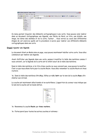 Formation ArcGIS / Présenter les données 125
Ce menu permet d’ajouter des éléments cartographiques à une carte. Vous pouvez ainsi insérer
dans un document cartographique une légende, une flèche du Nord, un titre, une échelle, une
image, les dates des données et de la carte, l’auteur ... Vous verrez au cours des différentes
étapes de cet exercice quelle est la procédure à suivre pour insérer ces différents éléments
cartographiques dans une carte.
Etape2 Ajouter une légende
Le document étant en Mode mise en page, vous pouvez maintenant habiller votre carte. Vous allez
commencer par insérer une légende.
Avant d’afficher une légende dans une carte, pensez à modifier la table des matières comme il
vous convient, car la légende de la carte est le reflet exact de la table des matières.
Dans la table des matières, si le titre d’une couche ne vous convient pas, vous pouvez le modifier.
C’est ce que nous allons faire pour la couche Route. Vous allez renommer la couche Route en Axes
routiers.
Dans la table des matières d’ArcMap, faîtes un «clic lent» sur le nom de la couche Rues afin
d’éditer son intitulé.
La couche est maintenant sélectionnée et en surbrillance. L’apparition du curseur vous indique que
le nom de la couche est en mode édition.
Renommez la couche Route par Axes routiers.
Faites pareil pour toutes les autres couches et obtenez :
 