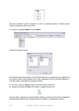 Formation ArcGIS / Présenter les données126
Vous allez maintenant ajouter la légende à la carte. La commande Légende Insérer permet
d’ajouter la légende au centre de la carte.
Lancez la commande Légende du menu Insérer.
L’assistant de légende s’ouvre.
Cet assistant permet de paramétrer les différents éléments qui composeront votre légende (nom
des couches à insérer dans la légende, titre, cadre, espacement entre les différents éléments...).
Vous allez laisser les paramètres proposés par défaut.
Pour cela, cliquez sur Suivant jusqu’à la dernière étape de l’assistant.
Cliquez sur le bouton Terminer afin d’insérer la légende dans la carte.
Une fois créée, la légende est automatiquement insérée au centre de l’écran. Elle est également
automatiquement sélectionnée. Vous pouvez ensuite la déplacer à l’emplacement souhaité.
 
