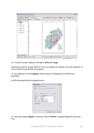 Formation ArcGIS / Présenter les données 127
A l’aide du curseur, déplacez-la en bas à droite de la page
Vous pouvez observer que par défaut le titre de la légende est Légende. Vous allez supprimer ce
titre en éditant les propriétés de la légende.
Pour supprimer l’intitulé Légende, double-cliquez sur la légende afin d’afficher ses
propriétés.
La boîte des propriétés de la légende s’ouvre.
Allez dans l’onglet Légende et décochez l’option Afficher. La légende apparaîtra ainsi sans
titre.
 