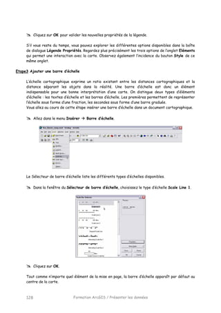 Formation ArcGIS / Présenter les données128
Cliquez sur OK pour valider les nouvelles propriétés de la légende.
S’il vous reste du temps, vous pouvez explorer les différentes options disponibles dans la boîte
de dialogue Légende Propriétés. Regardez plus précisément les trois options de l’onglet Eléments
qui permet une interaction avec la carte. Observez également l’incidence du bouton Style de ce
même onglet.
Etape3 Ajouter une barre d’échelle
L’échelle cartographique exprime un ratio existant entre les distances cartographiques et la
distance séparant les objets dans la réalité. Une barre d’échelle est donc un élément
indispensable pour une bonne interprétation d’une carte. On distingue deux types d’éléments
d’échelle : les textes d’échelle et les barres d’échelle. Les premières permettent de représenter
l’échelle sous forme d’une fraction, les secondes sous forme d’une barre graduée.
Vous allez au cours de cette étape insérer une barre d’échelle dans un document cartographique.
Allez dans le menu Insérer Barre d’échelle.
Le Sélecteur de barre d’échelle liste les différents types d’échelles disponibles.
Dans la fenêtre du Sélecteur de barre d’échelle, choisissez le type d’échelle Scale Line 1.
Cliquez sur OK.
Tout comme n’importe quel élément de la mise en page, la barre d’échelle apparaît par défaut au
centre de la carte.
 