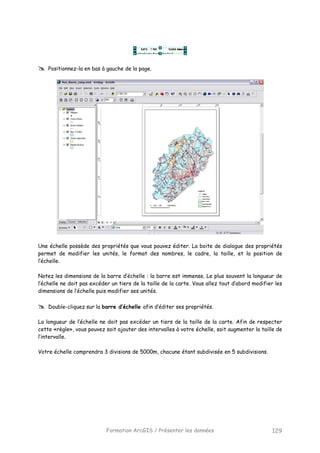 Formation ArcGIS / Présenter les données 129
Positionnez-la en bas à gauche de la page.
Une échelle possède des propriétés que vous pouvez éditer. La boite de dialogue des propriétés
permet de modifier les unités, le format des nombres, le cadre, la taille, et la position de
l’échelle.
Notez les dimensions de la barre d’échelle : la barre est immense. Le plus souvent la longueur de
l’échelle ne doit pas excéder un tiers de la taille de la carte. Vous allez tout d’abord modifier les
dimensions de l’échelle puis modifier ses unités.
Double-cliquez sur la barre d’échelle afin d’éditer ses propriétés.
La longueur de l’échelle ne doit pas excéder un tiers de la taille de la carte. Afin de respecter
cette «règle», vous pouvez soit ajouter des intervalles à votre échelle, soit augmenter la taille de
l’intervalle.
Votre échelle comprendra 3 divisions de 5000m, chacune étant subdivisée en 5 subdivisions.
 