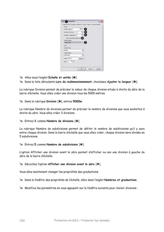 Formation ArcGIS / Présenter les données130
Allez sous l’onglet Echelle et unités [ ]
Dans la liste déroulante Lors du redimensionnement, choisissez Ajuster la largeur [ ].
La rubrique Division permet de préciser la valeur de chaque division située à droite du zéro de la
barre d’échelle. Vous allez créer une division tous les 5000 mètres.
Dans la rubrique Division [ ], entrez 5000m.
La rubrique Nombre de divisions permet de préciser le nombre de divisions que vous souhaitez à
droite du zéro. Vous allez créer 3 divisions.
Entrez 3 comme Nombre de divisions [ ].
La rubrique Nombre de subdivisions permet de définir le nombre de subdivisions qu’il y aura
entre chaque division. Dans la barre d’échelle que vous allez créer, chaque division sera divisée en
5 subdivisions.
Entrez 5 comme Nombre de subdivisions [ ].
L’option Afficher une division avant le zéro permet d’afficher ou non une division à gauche du
zéro de la barre d’échelle.
Décochez l’option Afficher une division avant le zéro [ ].
Vous allez maintenant changer les propriétés des graduations.
Dans la fenêtre des propriétés de l’échelle, allez dans l’onglet Nombres et graduations.
Modifiez les paramètres en vous appuyant sur la fenêtre suivante pour choisir divisions :
 