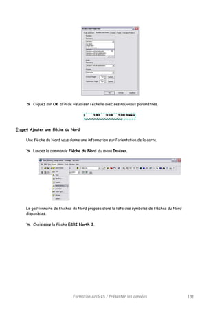Formation ArcGIS / Présenter les données 131
Cliquez sur OK afin de visualiser l’échelle avec ses nouveaux paramètres.
Etape4 Ajouter une flèche du Nord
Une flèche du Nord vous donne une information sur l’orientation de la carte.
Lancez la commande Flèche du Nord du menu Insérer.
Le gestionnaire de flèches du Nord propose alors la liste des symboles de flèches du Nord
disponibles.
Choisissez la flèche ESRI North 3.
 