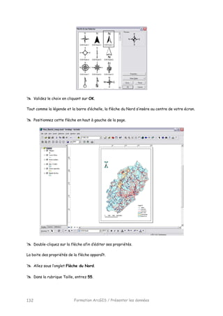 Formation ArcGIS / Présenter les données132
Validez le choix en cliquant sur OK.
Tout comme la légende et la barre d’échelle, la flèche du Nord s’insère au centre de votre écran.
Positionnez cette flèche en haut à gauche de la page.
Double-cliquez sur la flèche afin d’éditer ses propriétés.
La boite des propriétés de la flèche apparaît.
Allez sous l’onglet Flèche du Nord.
Dans la rubrique Taille, entrez 55.
 