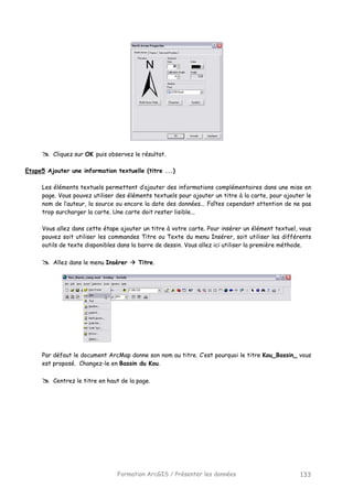 Formation ArcGIS / Présenter les données 133
Cliquez sur OK puis observez le résultat.
Etape5 Ajouter une information textuelle (titre ...)
Les éléments textuels permettent d’ajouter des informations complémentaires dans une mise en
page. Vous pouvez utiliser des éléments textuels pour ajouter un titre à la carte, pour ajouter le
nom de l’auteur, la source ou encore la date des données... Faîtes cependant attention de ne pas
trop surcharger la carte. Une carte doit rester lisible...
Vous allez dans cette étape ajouter un titre à votre carte. Pour insérer un élément textuel, vous
pouvez soit utiliser les commandes Titre ou Texte du menu Insérer, soit utiliser les différents
outils de texte disponibles dans la barre de dessin. Vous allez ici utiliser la première méthode.
Allez dans le menu Insérer Titre.
Par défaut le document ArcMap donne son nom au titre. C’est pourquoi le titre Kou_Bassin_ vous
est proposé. Changez-le en Bassin du Kou.
Centrez le titre en haut de la page.
 