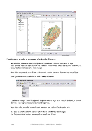 Formation ArcGIS / Présenter les données134
Etape6 Ajouter un cadre et une couleur d’arrière plan à la carte
ArcMap vous permet de créer un ou plusieurs cadres afin d’habiller votre mise en page.
Vous pouvez créer un cadre autour des éléments sélectionnés, autour de tous les éléments, ou
autour de l’ensemble de votre mise en page.
Vous allez, au cours de cette étape, créer un cadre autour de votre document cartographique.
Pour ajouter un cadre, allez dans le menu Insérer Cadre.
La boite de dialogue Cadre vous permet de paramétrer le style de la bordure du cadre, la couleur
d’arrière plan, la présence ou non d’une ombre portée...
Vous allez créer un cadre sans ombre portée ayant une couleur d’arrière plan vert.
Dans la zone Placement, cochez l’option Placer à l’intérieur des marges.
Comme style de bordure gardez celle proposée par défaut.
 