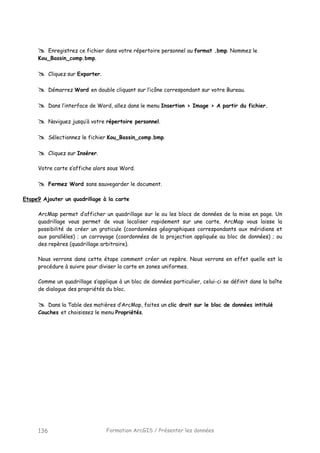 Formation ArcGIS / Présenter les données136
Enregistrez ce fichier dans votre répertoire personnel au format .bmp. Nommez le
Kou_Bassin_comp.bmp.
Cliquez sur Exporter.
Démarrez Word en double cliquant sur l’icône correspondant sur votre Bureau.
Dans l’interface de Word, allez dans le menu Insertion > Image > A partir du fichier.
Naviguez jusqu’à votre répertoire personnel.
Sélectionnez le fichier Kou_Bassin_comp.bmp.
Cliquez sur Insérer.
Votre carte s’affiche alors sous Word.
Fermez Word sans sauvegarder le document.
Etape9 Ajouter un quadrillage à la carte
ArcMap permet d’afficher un quadrillage sur le ou les blocs de données de la mise en page. Un
quadrillage vous permet de vous localiser rapidement sur une carte. ArcMap vous laisse la
possibilité de créer un graticule (coordonnées géographiques correspondants aux méridiens et
aux parallèles) ; un carroyage (coordonnées de la projection appliquée au bloc de données) ; ou
des repères (quadrillage arbitraire).
Nous verrons dans cette étape comment créer un repère. Nous verrons en effet quelle est la
procédure à suivre pour diviser la carte en zones uniformes.
Comme un quadrillage s’applique à un bloc de données particulier, celui-ci se définit dans la boîte
de dialogue des propriétés du bloc.
Dans la Table des matières d’ArcMap, faites un clic droit sur le bloc de données intitulé
Couches et choisissez le menu Propriétés.
 