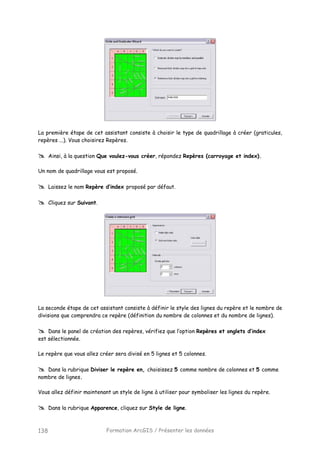 Formation ArcGIS / Présenter les données138
La première étape de cet assistant consiste à choisir le type de quadrillage à créer (graticules,
repères ...). Vous choisirez Repères.
Ainsi, à la question Que voulez-vous créer, répondez Repères (carroyage et index).
Un nom de quadrillage vous est proposé.
Laissez le nom Repère d’index proposé par défaut.
Cliquez sur Suivant.
La seconde étape de cet assistant consiste à définir le style des lignes du repère et le nombre de
divisions que comprendra ce repère (définition du nombre de colonnes et du nombre de lignes).
Dans le panel de création des repères, vérifiez que l’option Repères et onglets d’index
est sélectionnée.
Le repère que vous allez créer sera divisé en 5 lignes et 5 colonnes.
Dans la rubrique Diviser le repère en, choisissez 5 comme nombre de colonnes et 5 comme
nombre de lignes.
Vous allez définir maintenant un style de ligne à utiliser pour symboliser les lignes du repère.
Dans la rubrique Apparence, cliquez sur Style de ligne.
 