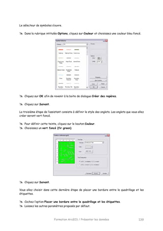 Formation ArcGIS / Présenter les données 139
Le sélecteur de symboles s’ouvre.
Dans la rubrique intitulée Options, cliquez sur Couleur et choisissez une couleur bleu foncé.
Cliquez sur OK afin de revenir à la boite de dialogue Créer des repères.
Cliquez sur Suivant.
La troisième étape de l’assistant consiste à définir le style des onglets. Les onglets que vous allez
créer seront vert foncé.
Pour définir cette teinte, cliquez sur le bouton Couleur.
Choisissez un vert foncé (fir green).
Cliquez sur Suivant.
Vous allez choisir dans cette dernière étape de placer une bordure entre le quadrillage et les
étiquettes.
Cochez l’option Placer une bordure entre le quadrillage et les étiquettes.
Laissez les autres paramètres proposés par défaut.
 