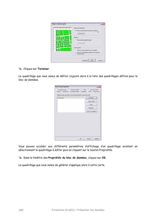 Formation ArcGIS / Présenter les données140
Cliquez sur Terminer.
Le quadrillage que vous venez de définir s’ajoute alors à la liste des quadrillages définis pour le
bloc de données.
Vous pouvez accéder aux différents paramètres d’affichage d’un quadrillage existant en
sélectionnant le quadrillage à éditer puis en cliquant sur le bouton Propriétés.
Dans la fenêtre des Propriétés du bloc de données, cliquez sur OK.
Le quadrillage que vous venez de générer s’applique alors à votre carte.
 