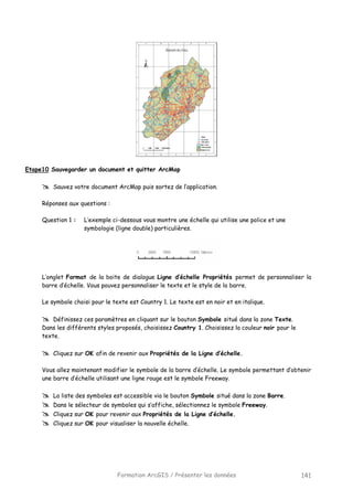 Formation ArcGIS / Présenter les données 141
Etape10 Sauvegarder un document et quitter ArcMap
Sauvez votre document ArcMap puis sortez de l’application.
Réponses aux questions :
Question 1 : L’exemple ci-dessous vous montre une échelle qui utilise une police et une
symbologie (ligne double) particulières.
L’onglet Format de la boite de dialogue Ligne d’échelle Propriétés permet de personnaliser la
barre d’échelle. Vous pouvez personnaliser le texte et le style de la barre.
Le symbole choisi pour le texte est Country 1. Le texte est en noir et en italique.
Définissez ces paramètres en cliquant sur le bouton Symbole situé dans la zone Texte.
Dans les différents styles proposés, choisissez Country 1. Choisissez la couleur noir pour le
texte.
Cliquez sur OK afin de revenir aux Propriétés de la Ligne d’échelle.
Vous allez maintenant modifier le symbole de la barre d’échelle. Le symbole permettant d’obtenir
une barre d’échelle utilisant une ligne rouge est le symbole Freeway.
La liste des symboles est accessible via le bouton Symbole situé dans la zone Barre.
Dans le sélecteur de symboles qui s’affiche, sélectionnez le symbole Freeway.
Cliquez sur OK pour revenir aux Propriétés de la Ligne d’échelle.
Cliquez sur OK pour visualiser la nouvelle échelle.
 