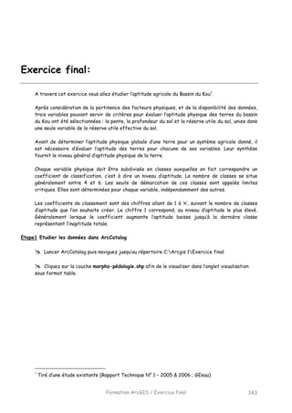 Formation ArcGIS / Exercice final 143
Exercice final:
A travers cet exercice vous allez étudier l’aptitude agricole du Bassin du Kou1
.
Après considération de la pertinence des facteurs physiques, et de la disponibilité des données,
trois variables pouvant servir de critères pour évaluer l’aptitude physique des terres du bassin
du Kou ont été sélectionnées : la pente, la profondeur du sol et la réserve utile du sol, unies dans
une seule variable de la réserve utile effective du sol.
Avant de déterminer l’aptitude physique globale d’une terre pour un système agricole donné, il
est nécessaire d’évaluer l’aptitude des terres pour chacune de ses variables. Leur synthèse
fournit le niveau général d’aptitude physique de la terre.
Chaque variable physique doit être subdivisée en classes auxquelles on fait correspondre un
coefficient de classification, c’est à dire un niveau d’aptitude. Le nombre de classes se situe
généralement entre 4 et 6. Les seuils de démarcation de ces classes sont appelés limites
critiques. Elles sont déterminées pour chaque variable, indépendamment des autres.
Les coefficients de classement sont des chiffres allant de 1 à ‘n’, suivant le nombre de classes
d’aptitude que l’on souhaite créer. Le chiffre 1 correspond, au niveau d’aptitude le plus élevé.
Généralement lorsque le coefficient augmente l’aptitude baisse jusqu’à la dernière classe
représentant l’inaptitude totale.
Etape1 Etudier les données dans ArcCatalog
Lancer ArcCatalog puis naviguez jusqu’au répertoire C:Arcgis 1Exercice final
Cliquez sur la couche morpho-pédologie.shp afin de le visualiser dans l’onglet visualisation
sous format table.
1
Tiré d’une étude existante (Rapport Technique N° 1 – 2005 & 2006 ; GEeau)
 