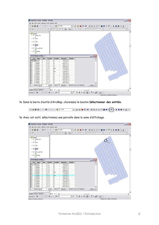 Formation ArcGIS / Introduction 9
Dans la barre d’outils d’ArcMap, choisissez le bouton Sélectionner des entités.
Avec cet outil, sélectionnez une parcelle dans la zone d’affichage.
 