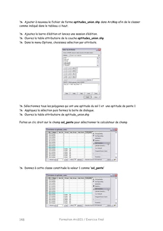 Formation ArcGIS / Exercice final148
Ajouter à nouveau le fichier de forme aptitudes_union.shp dans ArcMap afin de le classer
comme indiqué dans le tableau ci-haut.
Ajoutez la barre d’édition et lancez une session d’édition.
Ouvrez la table attributaire de la couche aptitudes_union.shp
Dans le menu Options, choisissez sélection par attributs.
Sélectionnez tous les polygones qui ont une aptitude du sol 1 et une aptitude de pente 1
Appliquez la sélection puis fermez la boite de dialogue.
Ouvrez la table attributaire de aptitude_union.shp
Faites un clic droit sur le champ sol_pente pour sélectionner le calculateur de champ
Donnez à cette classe constituée la valeur 1 comme ‘sol_pente’
 