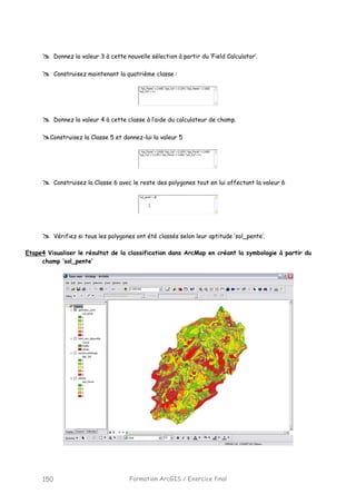 Formation ArcGIS / Exercice final150
Donnez la valeur 3 à cette nouvelle sélection à partir du ‘Field Calculator’.
Construisez maintenant la quatrième classe :
Donnez la valeur 4 à cette classe à l’aide du calculateur de champ.
Construisez la Classe 5 et donnez-lui la valeur 5
Construisez la Classe 6 avec le reste des polygones tout en lui affectant la valeur 6
Vérifiez si tous les polygones ont été classés selon leur aptitude ‘sol_pente’.
Etape4 Visualiser le résultat de la classification dans ArcMap en créant la symbologie à partir du
champ ‘sol_pente’
 