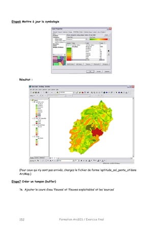 Formation ArcGIS / Exercice final152
Etape6 Mettre à jour la symbologie
Résultat :
(Pour ceux qui n’y sont pas arrivés, chargez le fichier de forme ‘aptitude_sol_pente_ot’dans
ArcMap,)
Etape7 Créer un tampon (buffer)
Ajouter le cours d’eau ‘fleuves’ et ‘fleuves exploitables’ et les ‘sources’
 