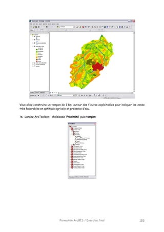 Formation ArcGIS / Exercice final 153
Vous allez construire un tampon de 1 km autour des fleuves exploitables pour indiquer les zones
très favorables en aptitude agricole et présence d’eau.
Lancez ArcToolbox, choisissez Proximité puis tampon
 