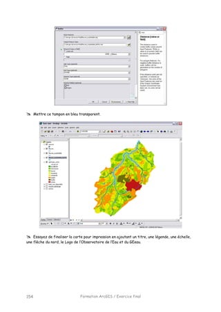 Formation ArcGIS / Exercice final154
Mettre ce tampon en bleu transparent.
Essayez de finaliser la carte pour impression en ajoutant un titre, une légende, une échelle,
une flèche du nord, le Logo de l’Observatoire de l’Eau et du GEeau.
 