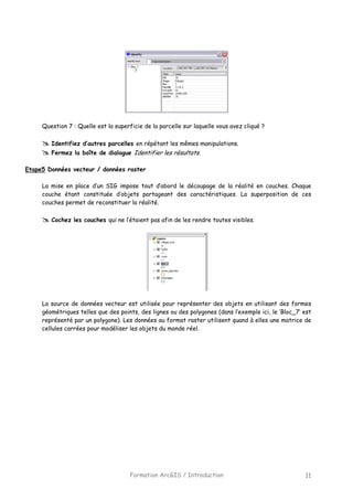 Formation ArcGIS / Introduction 11
Question 7 : Quelle est la superficie de la parcelle sur laquelle vous avez cliqué ?
Identifiez d’autres parcelles en répétant les mêmes manipulations.
Fermez la boîte de dialogue Identifier les résultats.
Etape5 Données vecteur / données raster
La mise en place d’un SIG impose tout d’abord le découpage de la réalité en couches. Chaque
couche étant constituée d’objets partageant des caractéristiques. La superposition de ces
couches permet de reconstituer la réalité.
Cochez les couches qui ne l’étaient pas afin de les rendre toutes visibles.
La source de données vecteur est utilisée pour représenter des objets en utilisant des formes
géométriques telles que des points, des lignes ou des polygones (dans l’exemple ici, le ‘Bloc_7’ est
représenté par un polygone). Les données au format raster utilisent quand à elles une matrice de
cellules carrées pour modéliser les objets du monde réel.
 