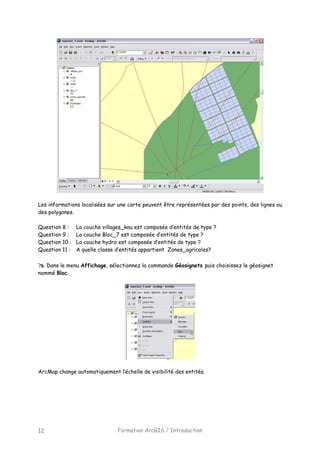 Formation ArcGIS / Introduction12
Les informations localisées sur une carte peuvent être représentées par des points, des lignes ou
des polygones.
Question 8 : La couche villages_kou est composée d’entités de type ?
Question 9 : La couche Bloc_7 est composée d’entités de type ?
Question 10 : La couche hydro est composée d’entités de type ?
Question 11 : A quelle classe d’entités appartient Zones_agricoles?
Dans le menu Affichage, sélectionnez la commande Géosignets puis choisissez le géosignet
nommé Bloc.
ArcMap change automatiquement l’échelle de visibilité des entités.
 