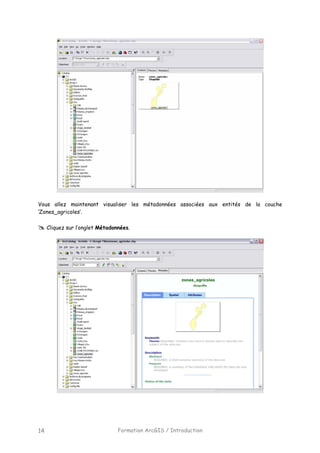Formation ArcGIS / Introduction14
Vous allez maintenant visualiser les métadonnées associées aux entités de la couche
‘Zones_agricoles’.
Cliquez sur l’onglet Métadonnées.
 