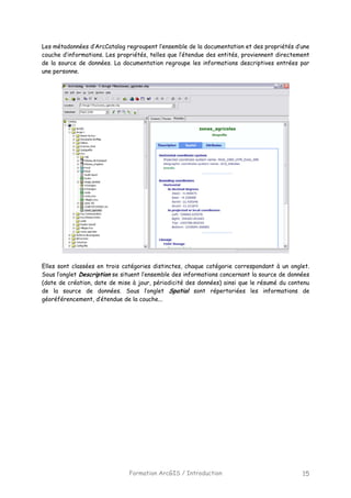 Formation ArcGIS / Introduction 15
Les métadonnées d’ArcCatalog regroupent l’ensemble de la documentation et des propriétés d’une
couche d’informations. Les propriétés, telles que l’étendue des entités, proviennent directement
de la source de données. La documentation regroupe les informations descriptives entrées par
une personne.
Elles sont classées en trois catégories distinctes, chaque catégorie correspondant à un onglet.
Sous l’onglet Description se situent l’ensemble des informations concernant la source de données
(date de création, date de mise à jour, périodicité des données) ainsi que le résumé du contenu
de la source de données. Sous l’onglet Spatial sont répertoriées les informations de
géoréférencement, d’étendue de la couche...
 