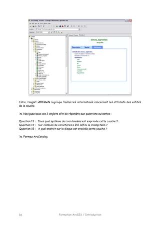 Formation ArcGIS / Introduction16
Enfin, l’onglet Attributs regroupe toutes les informations concernant les attributs des entités
de la couche.
Naviguez sous ces 3 onglets afin de répondre aux questions suivantes :
Question 13 : Dans quel système de coordonnées est exprimée cette couche ?
Question 14 : Sur combien de caractères a été défini le champ Nom ?
Question 15 : A quel endroit sur le disque est stockée cette couche ?
Fermez ArcCatalog.
 