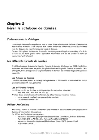 Formation ArcGIS / Gérer le catalogue de données 17
Chapitre 2
Gérer le catalogue de données
L’arborescence du Catalogue
Le catalogue des données se présente sous la forme d'une arborescence similaire à l'explorateur
de fichier de Windows. Il est composé d'un certain nombre de connexions (locales ou distantes)
vers des disques, des répertoires ou des bases de données.
On peut faire glisser des sources de données du catalogue vers l'application ArcMap afin de les
afficher ou les faire glisser vers l'application ArctoolBox afin de les utiliser en tant que
paramètre d'un traitement.
Les différents formats de données
ArcGIS est capable de supporter tous les formats de données développés par ESRI : les fichiers
de formes, les couvertures, les grilles, les géodatabases et les grands formats de données CAO/
DAO (DXF, DGN, DWG) ainsi qu'un grand nombre de formats de données image sont également
supportés.
Les fichiers de formes
Le fichier de forme permet le stockage de la géométrie et des données attributaires des entités
géographiques (point, ligne, polygone).
Les différents formats
Les fichiers créés par ArcView se distinguent par les extensions suivantes :
.shp, .shx, .dbf, . sbn, .sbx, ain, .aix, .prj
ArcView donne automatiquement l’extension .shp à tout nouveau fichier de formes.
- Les groupes de couches (regroupement des couches)
- Les tables au format *.dbf
Utiliser ArcCatalog
ArcCatalog permet d'accéder à l'ensemble des données et des documents cartographiques du
Système d'Information Géographique.
Par défaut, ArcCatalog permet de gérer :
- les sources de données géographiques (Géodatabases, Couvertures, fichiers de formes,
AutoCAD(*.DXF ou *.DWG,...) les fichiers MicroStation (*.DGN))
- les sources de données tabulaires (Géodatabase, Dbase, INFO, Access, Excel,
SQLServer, Oracle ...)
 