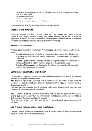 Formation ArcGIS / Gérer le catalogue de données18
- les sources de données raster (TIF, JPEG, PNG, Erdas, MrSID, ER Mapper, Grid, BIL,
BIP, BSQ, BMP, LAN, ;.)
- les fichiers de couches
- les documents ArcMap
- les types de fichiers ajoutés par l'utilisateur
ArcCatalog permet de créer des images miniature, de les visualiser
Création d'une miniature
Une image miniature peut être crée pour chaque source de données, pour chaque fichier de
couche et pour chaque document ArcMap. Ces images miniatures permettent de visualiser
rapidement le contenu des sources de données, des fichiers de couches ou encore de retrouver
facilement une carte réalisée avec ArcMap (fichier *.mxd ou *.mxt).
Visualisation des données
Trois modes de visualisation existent dans ArcCatalog pour les données sources à partir de trois
onglets :
- L'onglet Contenu permet d'afficher le contenu d'un répertoire ou d'une Géodatabase.
Quatre options de présentation peuvent être utilisées : Grandes icônes, Liste, Détails et
Miniature.
- L'onglet Aperçu permet de visualiser les données géographiques (option Géographie) ou
les données tabulaires (option Table) de la source de données sélectionnée.
- L'onglet Métadonnées permet de consulter les métadonnées associées à la source de
données sélectionnée dans le catalogue.
Connexion et déconnection d’un dossier
Un catalogue est constitué de connexions. Ces connexions permettent d'accéder à des bases de
données, des disques ou des répertoires.
Afin d'accéder rapidement à un disque ou à un répertoire local ou distant, on peut créer une
connexion en cliquant sur le bouton Connexion à un dossier et en indiquez le chemin d'accès au
disque ou au répertoire.
Pour supprimer une connexion dans le catalogue, Sélectionner la connexion à supprimer, puis
cliquez sur le bouton Déconnexion d'un dossier.
ArcGIS permet d'accéder également à des tables stockées dans des SGBD externes (Excel,
Oracle, SQL Server, ...), en créant une connexion vers cette base de données par l’intermédiaire
de la commande Connexions aux bases de données.
En ce qui concerne les fichiers Microsoft Access (97 ou supérieure), aucune connexion n'est
nécessaire.
Les types de fichiers visibles dans le catalogue
L'onglet Types de fichiers de la commande Outils Options permet de spécifier de nouveaux
types de fichiers à afficher dans le catalogue.
 