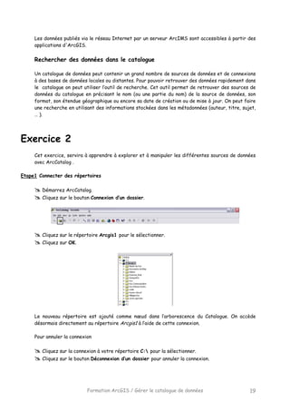 Formation ArcGIS / Gérer le catalogue de données 19
Les données publiés via le réseau Internet par un serveur ArcIMS sont accessibles à partir des
applications d'ArcGIS.
Rechercher des données dans le catalogue
Un catalogue de données peut contenir un grand nombre de sources de données et de connexions
à des bases de données locales ou distantes. Pour pouvoir retrouver des données rapidement dans
le catalogue on peut utiliser l’outil de recherche. Cet outil permet de retrouver des sources de
données du catalogue en précisant le nom (ou une partie du nom) de la source de données, son
format, son étendue géographique ou encore sa date de création ou de mise à jour. On peut faire
une recherche en utilisant des informations stockées dans les métadonnées (auteur, titre, sujet,
… ).
Exercice 2
Cet exercice, servira à apprendre à explorer et à manipuler les différentes sources de données
avec ArcCatalog .
Etape1 Connecter des répertoires
Démarrez ArcCatalog.
Cliquez sur le bouton Connexion d’un dossier.
Cliquez sur le répertoire Arcgis1 pour le sélectionner.
Cliquez sur OK.
Le nouveau répertoire est ajouté comme nœud dans l’arborescence du Catalogue. On accède
désormais directement au répertoire Arcgis1 à l’aide de cette connexion.
Pour annuler la connexion
Cliquez sur la connexion à votre répertoire C: pour la sélectionner.
Cliquez sur le bouton Déconnexion d’un dossier pour annuler la connexion.
 