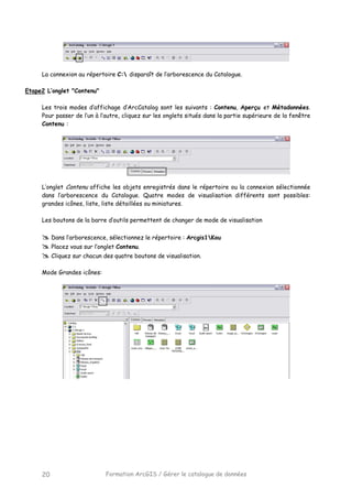 Formation ArcGIS / Gérer le catalogue de données20
La connexion au répertoire C: disparaît de l’arborescence du Catalogue.
Etape2 L’onglet "Contenu"
Les trois modes d’affichage d’ArcCatalog sont les suivants : Contenu, Aperçu et Métadonnées.
Pour passer de l’un à l’autre, cliquez sur les onglets situés dans la partie supérieure de la fenêtre
Contenu :
L’onglet Contenu affiche les objets enregistrés dans le répertoire ou la connexion sélectionnée
dans l’arborescence du Catalogue. Quatre modes de visualisation différents sont possibles:
grandes icônes, liste, liste détaillées ou miniatures.
Les boutons de la barre d’outils permettent de changer de mode de visualisation
Dans l’arborescence, sélectionnez le répertoire : Arcgis1Kou
Placez vous sur l’onglet Contenu.
Cliquez sur chacun des quatre boutons de visualisation.
Mode Grandes icônes:
 
