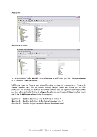 Formation ArcGIS / Gérer le catalogue de données 21
Mode Liste:
Mode Liste Détaillée:
Si les colonnes Taille, Modifié, Lecture/écriture ne s’affichent pas, allez à l’onglet Contenu
de la commande Outils Options.
Différents types de formats sont disponibles dans ce répertoire (couvertures, fichiers de
formes, données DAO, TIN et données raster). Chaque format est illustré par un icône
particulier. Par exemple, les fichiers de formes contenus dans ce répertoire sont représentés
par deux icônes distincts : l’icône de villages_Kou.shp représente des entités ponctuelles, tandis
que l’icône de KOUregion.shp symbolise des polygones.
Question 1 : Combien dénombrez-vous de fichiers de formes ?
Question 2 : Combien de fichiers de DAO compte ce répertoire ?
Question 3 : Combien de jeux de données Raster dénombrez-vous ?
 