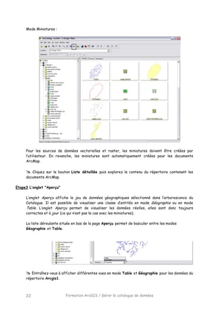 Formation ArcGIS / Gérer le catalogue de données22
Mode Miniatures :
Pour les sources de données vectorielles et raster, les miniatures doivent être créées par
l’utilisateur. En revanche, les miniatures sont automatiquement créées pour les documents
ArcMap.
Cliquez sur le bouton Liste détaillée puis explorez le contenu du répertoire contenant les
documents ArcMap.
Etape3 L’onglet "Aperçu"
L’onglet Aperçu affiche le jeu de données géographiques sélectionné dans l’arborescence du
Catalogue. Il est possible de visualiser une classe d’entités en mode Géographie ou en mode
Table. L’onglet Aperçu permet de visualiser les données réelles, elles sont donc toujours
correctes et à jour (ce qui n’est pas le cas avec les miniatures).
La liste déroulante située en bas de la page Aperçu permet de basculer entre les modes
Géographie et Table.
Entraînez-vous à afficher différentes vues en mode Table et Géographie pour les données du
répertoire Arcgis1.
 