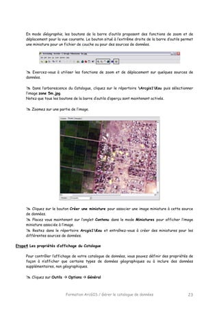 Formation ArcGIS / Gérer le catalogue de données 23
En mode Géographie, les boutons de la barre d’outils proposent des fonctions de zoom et de
déplacement pour la vue courante. Le bouton situé à l’extrême droite de la barre d’outils permet
une miniature pour un fichier de couche ou pour des sources de données.
Exercez-vous à utiliser les fonctions de zoom et de déplacement sur quelques sources de
données.
Dans l’arborescence du Catalogue, cliquez sur le répertoire Arcgis1Kou puis sélectionner
l’image zone 5m.jpg.
Notez que tous les boutons de la barre d’outils d’aperçu sont maintenant activés.
Zoomez sur une partie de l’image.
Cliquez sur le bouton Créer une miniature pour associer une image miniature à cette source
de données.
Placez vous maintenant sur l’onglet Contenu dans le mode Miniatures pour afficher l’image
miniature associée à l’image.
Restez dans le répertoire Arcgis1Kou et entraînez-vous à créer des miniatures pour les
différentes sources de données.
Etape4 Les propriétés d’affichage du Catalogue
Pour contrôler l’affichage de votre catalogue de données, vous pouvez définir des propriétés de
façon à n’afficher que certains types de données géographiques ou à inclure des données
supplémentaires, non géographiques.
Cliquez sur Outils Options Général
 