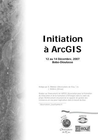 Initiation
à ArcGIS
12 au 14 Décembre, 2007
Bobo-Dioulasso
Rédigé par A. Midekor (Observatoire de l’Eau *
) &
J. Wellens (GEeau)
Réalisé sur financement de l’APEFE (Association pour la Promotion
de l’Education et de la Formation à l’Etranger) dans le cadre du
projet ‘Renforcement structurel de la capacité de gestion des
ressources en eau pour l’agriculture dans le bassin du Kou’.
*
Observatoire_Eau@yahoo.fr
 