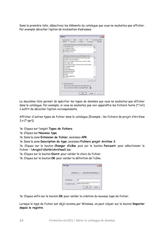 Formation ArcGIS / Gérer le catalogue de données24
Dans la première liste, désactivez les éléments du catalogue que vous ne souhaitez pas afficher.
Par exemple décocher l’option de localisation d’adresses.
La deuxième liste permet de spécifier les types de données que vous ne souhaitez pas afficher
dans le catalogue. Par exemple, si vous ne souhaitez pas voir apparaître les fichiers texte (*.txt)
il suffit de décocher l’option correspondante.
Afficher d'autres types de fichier dans le catalogue (Exemple : les fichiers de projet d’ArcView
3.x (*.apr))
Cliquez sur l’onglet Types de fichiers.
Cliquez sur Nouveau type.
Dans la zone Extension de fichier, saisissez APR.
Dans la zone Description du type, saisissez Fichiers projet ArcView 3.
Cliquez sur le bouton Changer d’icône puis sur le bouton Parcourir pour sélectionner le
fichier : Arcgis1OutilsArcView3.ico.
Cliquez sur le bouton Ouvrir pour valider le choix du fichier.
Cliquez sur le bouton OK pour valider la définition de l’icône.
Cliquez enfin sur le bouton OK pour valider la création du nouveau type de fichier.
Lorsque le type de fichier est déjà reconnu par Windows, on peut cliquer sur le bouton Importer
depuis le registre.
 