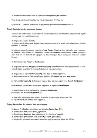 Formation ArcGIS / Gérer le catalogue de données 25
Placez vous maintenant dans le répertoire Arcgis1Projet Arcview 3.
Vous devez maintenant visualiser les fichiers de projet ArcView 3.x.
Question 4 : Combien de fichiers de projet sont présents dans ce répertoire ?
Etape5 Manipulation des sources de données
Au cours de cette étape, on va créer un nouveau répertoire, le renommer, déplacer des objets
vers ce répertoire puis le supprimer.
Cliquez sur l’onglet Contenu.
Cliquez sur le répertoire Arcgis1 avec le bouton droit de la souris, puis sélectionnez l’option
Nouveau Dossier.
ArcCatalog nomme le nouveau répertoire ‘New Folder’. Il existe deux méthodes pour renommer
un élément : sélectionnez cet élément et cliquez sur Renommer dans le menu Fichier ou cliquez
deux fois sur cet élément, en espaçant les deux clics puis taper un nouveau nom pour écraser
l’ancien.
Renommez ‘New Folder’ en ‘MonDossier’.
Déplacez le fichier Arcgis1KouKOUregion.shp vers MonDossier en le sélectionnant et en le
faisant glisser ou utiliser la commande Copier du menu contextuel.
Cliquez sur le fichier KOUregion.shp situé dans le même répertoire.
Maintenez la touche Ctrl appuyée puis déplacez KOUregion.shp vers MonDossier.
Le fichier KOUregion.shp doit alors se trouver dans les deux répertoires Kou et MonDossier.
Pour terminer, utilisez ArcCatalog pour supprimer le répertoire MonDossier.
Avec le bouton droit de la souris, cliquez sur MonDossier,
puis cliquez sur le bouton Supprimer .
Une boîte de dialogue vous permet de valider la suppression. Cliquez sur Oui.
Le répertoire et son contenu sont supprimés.
Etape6 Rechercher des données dans un catalogue
Lancez ArcCatalog puis cliquez sur le bouton Rechercher .
Dans la zone Nom, saisir zones_agricoles*.
Dans la zone Regarder dans, sélectionner le répertoire Arcgis1.
Dans la zone Enregistrer sous, saisir My Search (par défaut).
Laissez les autres paramètres et les autres onglets avec leur valeur par défaut.
 