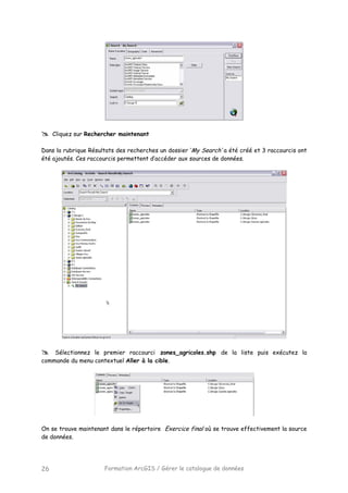 Formation ArcGIS / Gérer le catalogue de données26
Cliquez sur Rechercher maintenant
Dans la rubrique Résultats des recherches un dossier ‘My Search’ a été créé et 3 raccourcis ont
été ajoutés. Ces raccourcis permettent d’accéder aux sources de données.
Sélectionnez le premier raccourci zones_agricoles.shp de la liste puis exécutez la
commande du menu contextuel Aller à la cible.
On se trouve maintenant dans le répertoire Exercice final où se trouve effectivement la source
de données.
 
