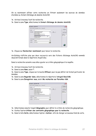 Formation ArcGIS / Gérer le catalogue de données 27
On va maintenant affiner votre recherche en filtrant seulement les sources de données
stockées au format d’échange de dessins AutoCAD.
Activez à nouveau l’outil de recherche.
Dans la zone Type, sélectionnez le format d’échange de dessins AutoCAD.
Cliquez sur Rechercher maintenant pour lancer la recherche.
ArcCatalog n’affiche plus que deux raccourcis vers des fichiers d’échange AutoCAD nommés
Koud.dxf situés dans le répertoire Argis1Kou.
Dans la recherche suivante vous allez ajouter un critère géographique à la requête.
Activez à nouveau l’outil de recherche.
Dans la zone Nom, saisir *.
Dans la zone Type, cliquez sur le bouton Effacer pour ne pas définir de format particulier de
données.
Dans la zone Regarder dans, sélectionnez le répertoire Arcgis1KouVdk.
Dans la zone Enregistrer sous, saisir Ma recherche sur Parcelles-Vdk.
Sélectionnez ensuite l’onglet Géographie pour définir le critère de recherche géographique.
Cochez l’option Utiliser une contrainte géographique pour la recherche.
Dans la liste Carte, sélectionnez l’option <Autres> afin de charger un nouveau fond de carte.
 