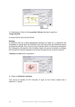 Formation ArcGIS / Gérer le catalogue de données28
Sélectionnez le fichier de formes parcelles-Vdk.shp situé dans le répertoire :
Arcgis1KouVdk.
Le nouveau fond de carte est alors affiché.
Remarque:
La recherche selon des critères géographiques (spatiaux) est basée sur la comparaison des
coordonnées du cadrage défini par l’utilisateur avec celles des entités des différentes sources
de données du catalogue. Ainsi, le fond de carte utilisé pour définir la recherche doit absolument
être renseigné sur sa projection. Pour les mêmes raisons, les sources de données du catalogue
dont la projection n’est pas renseignée ne seront pas retrouvées lors de ce type de recherche.
Dessinez un cadre autour du périmètre.
Cliquez sur Rechercher maintenant
Trois sources de données ont été retrouvées. Il s’agit de trois fichiers stockés dans le
répertoire C :Arcgis1.
 