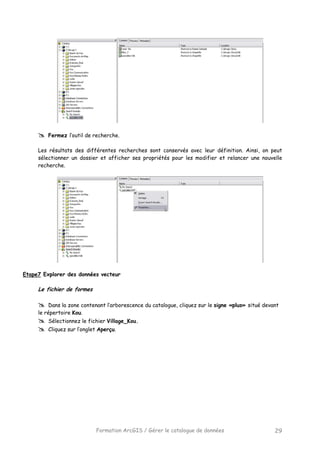Formation ArcGIS / Gérer le catalogue de données 29
Fermez l’outil de recherche.
Les résultats des différentes recherches sont conservés avec leur définition. Ainsi, on peut
sélectionner un dossier et afficher ses propriétés pour les modifier et relancer une nouvelle
recherche.
Etape7 Explorer des données vecteur
Le fichier de formes
Dans la zone contenant l’arborescence du catalogue, cliquez sur le signe «plus» situé devant
le répertoire Kou.
Sélectionnez le fichier Village_Kou.
Cliquez sur l’onglet Aperçu.
 