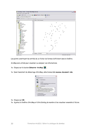 Formation ArcGIS / Gérer le catalogue de données30
Les points constituant les entités de ce fichier de formes s’affichent dans la fenêtre.
ArcMap sera utilisé pour visualiser ou analyser ces informations.
Cliquez sur le bouton Démarrer ArcMap .
Dans l’assistant de démarrage d’ArcMap, sélectionnez Un nouveau document vide.
Cliquez sur OK.
Ajustez la fenêtre d’ArcMap et d’ArcCatalog de manière à les visualiser ensemble à l’écran.
 