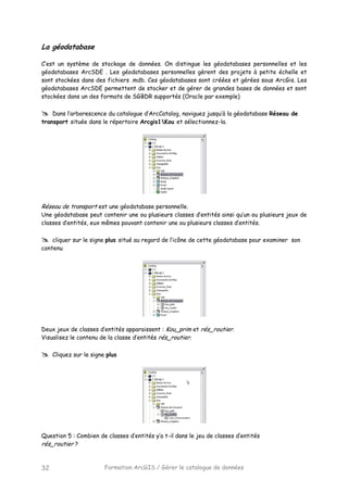 Formation ArcGIS / Gérer le catalogue de données32
La géodatabase
C’est un système de stockage de données. On distingue les géodatabases personnelles et les
géodatabases ArcSDE . Les géodatabases personnelles gèrent des projets à petite échelle et
sont stockées dans des fichiers .mdb. Ces géodatabases sont créées et gérées sous ArcGis. Les
géodatabases ArcSDE permettent de stocker et de gérer de grandes bases de données et sont
stockées dans un des formats de SGBDR supportés (Oracle par exemple)
Dans l’arborescence du catalogue d’ArcCatalog, naviguez jusqu’à la géodatabase Réseau de
transport située dans le répertoire Arcgis1Kou et sélectionnez-la.
Réseau de transport est une géodatabase personnelle.
Une géodatabase peut contenir une ou plusieurs classes d’entités ainsi qu’un ou plusieurs jeux de
classes d’entités, eux mêmes pouvant contenir une ou plusieurs classes d’entités.
cliquer sur le signe plus situé au regard de l’icône de cette géodatabase pour examiner son
contenu
Deux jeux de classes d’entités apparaissent : Kou_prim et rés_routier.
Visualisez le contenu de la classe d’entités rés_routier.
Cliquez sur le signe plus
Question 5 : Combien de classes d’entités y’a t-il dans le jeu de classes d’entités
rés_routier ?
 