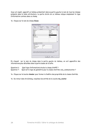 Formation ArcGIS / Gérer le catalogue de données34
Sous cet onglet, apparaît un tableau présentant dans sa partie gauche le nom de tous les champs
présents dans la table attributaire. La partie droite de ce tableau indique simplement le type
d’information contenu dans ce champ.
Cliquez sur le nom de champ Classe
En cliquant sur le nom du champ dans la partie gauche du tableau, on voit apparaître des
informations plus détaillées dans la partie basse de la boîte.
Question 6 : Quel type d’informations stocke le champ SHAPE ?
Question 7 : Quel est le type de géométrie pour la classe d’entités voie_communication ?
Cliquez sur le bouton Annuler pour fermer la fenêtre des propriétés de la classe d’entités.
De retour dans ArcCatalog, visualisez les entités de la couche res_routier.
 