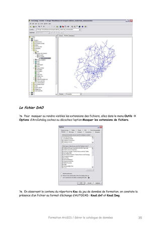 Formation ArcGIS / Gérer le catalogue de données 35
Le fichier DAO
Pour masquer ou rendre visibles les extensions des fichiers, allez dans le menu Outils
Options d’ArcCatalog cochez ou décochez l’option Masquer les extensions de fichiers.
En observant le contenu du répertoire Kou du jeu de données de formation, on constate la
présence d’un fichier au format d’échange d’AUTOCAD : Koud.dxf et Koud.Dwg
 