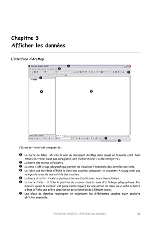 Formation ArcGIS / Afficher les données 41
Chapitre 3
Afficher les données
L’interface d’ArcMap
L’écran de travail est composé de :
La barre de titre : affiche le nom du document ArcMap dans lequel on travaille (soit Sans
titre si le travail n’est pas enregistré, soit fichier.mxd si il a été enregistré).
La barre des menus déroulants.
La zone d'affichage géographique permet de visualiser l'ensemble des données spatiales.
La table des matières affiche la liste des couches composant le document ArcMap ainsi que
la légende associée aux entités des couches.
La barre d'outils : il existe plusieurs barres d’outils avec leurs divers icônes.
La barre d'état affiche la position du curseur dans la zone d'affichage géographique. Par
ailleurs, quand le curseur est placé (sans cliquer) sur une option de menu ou un outil, la barre
d’état affiche une brève description de la fonction de l’élément choisi.
Les blocs de données regroupent et organisent les différentes couches qu’on souhaite
afficher ensemble.
 