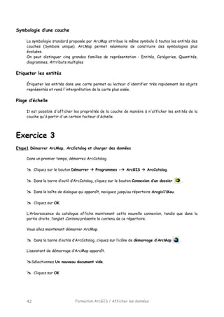 Formation ArcGIS / Afficher les données42
Symbologie d’une couche
La symbologie standard proposée par ArcMap attribue le même symbole à toutes les entités des
couches (Symbole unique). ArcMap permet néanmoins de construire des symbologies plus
évoluées.
On peut distinguer cinq grandes familles de représentation : Entités, Catégories, Quantités,
diagrammes, Attributs multiples
Etiqueter les entités
Étiqueter les entités dans une carte permet au lecteur d'identifier très rapidement les objets
représentés et rend l'interprétation de la carte plus aisée.
Plage d’échelle
Il est possible d'afficher les propriétés de la couche de manière à n'afficher les entités de la
couche qu'à partir d'un certain facteur d'échelle.
Exercice 3
Etape1 Démarrer ArcMap, ArcCatalog et charger des données
Dans un premier temps, démarrez ArcCatalog.
Cliquez sur le bouton Démarrer Programmes - ArcGIS ArcCatalog.
Dans la barre d’outil d’ArcCatalog, cliquez sur le bouton Connexion d’un dossier .
Dans la boîte de dialogue qui apparaît, naviguez jusqu’au répertoire Arcgis1Kou.
Cliquez sur OK.
L’Arborescence du catalogue affiche maintenant cette nouvelle connexion, tandis que dans la
partie droite, l’onglet Contenu présente le contenu de ce répertoire.
Vous allez maintenant démarrer ArcMap.
Dans la barre d’outils d’ArcCatalog, cliquez sur l’icône de démarrage d’ArcMap .
L’assistant de démarrage d’ArcMap apparaît.
Sélectionnez Un nouveau document vide.
Cliquez sur OK
 