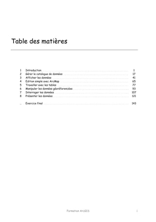 Formation ArcGIS i
Table des matières
1
2
3
4
5
6
7
8
…
Introduction . . . . . . . . . . . . . . . . . . . . . . . . . . . . . . . . . . . . . . . . . . . . . . . . . . . . . . . . . . . .
Gérer le catalogue de données . . . . . . . . . . . . . . . . . . . . . . . . . . . . . . . . . . . . . . . . . . . . .
Afficher les données . . . . . . . . . . . . . . . . . . . . . . . . . . . . . . . . . . . . . . . . . . . . . . . . . . . . .
Edition simple avec ArcMap . . . . . . . . . . . . . . . . . . . . . . . . . . . . . . . . . . . . . . . . . . . . . . . .
Travailler avec les tables . . . . . . . . . . . . . . . . . . . . . . . . . . . . . . . . . . . . . . . . . . . . . . . . .
Manipuler les données géoréferencées . . . . . . . . . . . . . . . . . . . . . . . . . . . . . . . . . . . . . . .
Interroger les données . . . . . . . . . . . . . . . . . . . . . . . . . . . . . . . . . . . . . . . . . . . . . . . . . . . .
Présenter les données . . . . . . . . . . . . . . . . . . . . . . . . . . . . . . . . . . . . . . . . . . . . . . . . . . . . .
Exercice final . . . . . . . . . . . . . . . . . . . . . . . . . . . . . . . . . . . . . . . . . . . . . . . . . . . . . . . . . . .
1
17
41
65
77
93
107
121
143
 