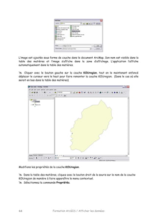 Formation ArcGIS / Afficher les données44
L’image est ajoutée sous forme de couche dans le document ArcMap. Son nom est visible dans la
table des matières et l’image s’affiche dans la zone d’affichage. L’application l’affiche
automatiquement dans la table des matières.
Cliquer avec le bouton gauche sur la couche KOUregion, tout en le maintenant enfoncé
déplacer le curseur vers le haut pour faire remonter la couche KOUregion. (Dans le cas où elle
serait en bas dans la table des matières)
Modifions les propriétés de la couche KOUregion.
Dans la table des matières, cliquez avec le bouton droit de la souris sur le nom de la couche
KOUregion de manière à faire apparaître le menu contextuel.
Sélectionnez la commande Propriétés.
 